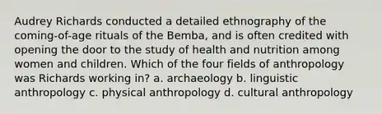 Audrey Richards conducted a detailed ethnography of the coming-of-age rituals of the Bemba, and is often credited with opening the door to the study of health and nutrition among women and children. Which of the four fields of anthropology was Richards working in? a. archaeology b. linguistic anthropology c. physical anthropology d. cultural anthropology