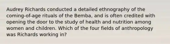 Audrey Richards conducted a detailed ethnography of the coming-of-age rituals of the Bemba, and is often credited with opening the door to the study of health and nutrition among women and children. Which of the four fields of anthropology was Richards working in?