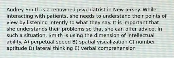 Audrey Smith is a renowned psychiatrist in New Jersey. While interacting with patients, she needs to understand their points of view by listening intently to what they say. It is important that she understands their problems so that she can offer advice. In such a situation, Smith is using the dimension of intellectual ability. A) perpetual speed B) spatial visualization C) number aptitude D) lateral thinking E) verbal comprehension