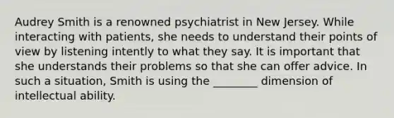 Audrey Smith is a renowned psychiatrist in New Jersey. While interacting with patients, she needs to understand their points of view by listening intently to what they say. It is important that she understands their problems so that she can offer advice. In such a situation, Smith is using the ________ dimension of intellectual ability.