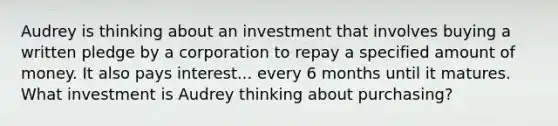 Audrey is thinking about an investment that involves buying a written pledge by a corporation to repay a specified amount of money. It also pays interest... every 6 months until it matures. What investment is Audrey thinking about purchasing?