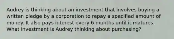 Audrey is thinking about an investment that involves buying a written pledge by a corporation to repay a specified amount of money. It also pays interest every 6 months until it matures. What investment is Audrey thinking about purchasing?