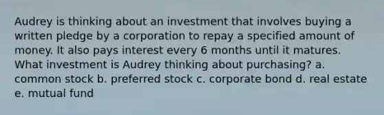 Audrey is thinking about an investment that involves buying a written pledge by a corporation to repay a specified amount of money. It also pays interest every 6 months until it matures. What investment is Audrey thinking about purchasing? a. common stock b. preferred stock c. corporate bond d. real estate e. mutual fund