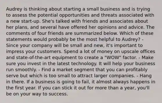 Audrey is thinking about starting a small business and is trying to assess the potential opportunities and threats associated with a new start-up. She's talked with friends and associates about her plans, and several have offered her opinions and advice. The comments of four friends are summarized below. Which of these statements would probably be the most helpful to Audrey? - Since your company will be small and new, it's important to impress your customers. Spend a lot of money on upscale offices and state-of-the-art equipment to create a "WOW" factor. - Make sure you invest in the latest technology. It will help your business run smoothly. - Find a market segment that you can profitably serve but which is too small to attract larger companies. - Hang in there. If a business is going to fail, it almost always happens in the first year. If you can stick it out for more than a year, you'll be on your way to success.