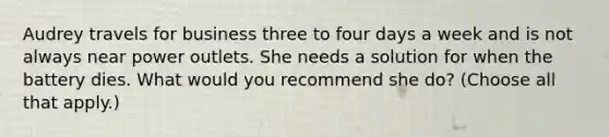 Audrey travels for business three to four days a week and is not always near power outlets. She needs a solution for when the battery dies. What would you recommend she do? (Choose all that apply.)