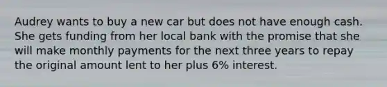 Audrey wants to buy a new car but does not have enough cash. She gets funding from her local bank with the promise that she will make monthly payments for the next three years to repay the original amount lent to her plus 6% interest.