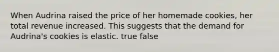 When Audrina raised the price of her homemade cookies, her total revenue increased. This suggests that the demand for Audrina's cookies is elastic. true false