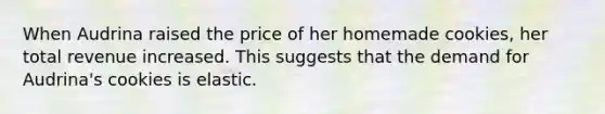 When Audrina raised the price of her homemade​ cookies, her total revenue increased. This suggests that the demand for​ Audrina's cookies is elastic.