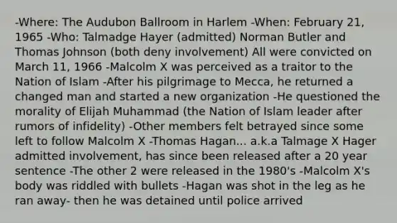 -Where: The Audubon Ballroom in Harlem -When: February 21, 1965 -Who: Talmadge Hayer (admitted) Norman Butler and Thomas Johnson (both deny involvement) All were convicted on March 11, 1966 -Malcolm X was perceived as a traitor to the Nation of Islam -After his pilgrimage to Mecca, he returned a changed man and started a new organization -He questioned the morality of Elijah Muhammad (the Nation of Islam leader after rumors of infidelity) -Other members felt betrayed since some left to follow Malcolm X -Thomas Hagan... a.k.a Talmage X Hager admitted involvement, has since been released after a 20 year sentence -The other 2 were released in the 1980's -Malcolm X's body was riddled with bullets -Hagan was shot in the leg as he ran away- then he was detained until police arrived