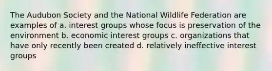 The Audubon Society and the National Wildlife Federation are examples of a. interest groups whose focus is preservation of the environment b. economic interest groups c. organizations that have only recently been created d. relatively ineffective interest groups