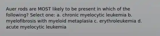 Auer rods are MOST likely to be present in which of the following? Select one: a. chronic myelocytic leukemia b. myelofibrosis with myeloid metaplasia c. erythroleukemia d. acute myelocytic leukemia