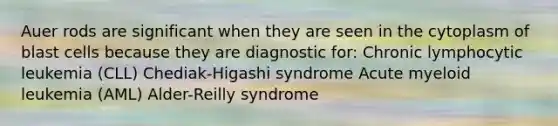 Auer rods are significant when they are seen in the cytoplasm of blast cells because they are diagnostic for: Chronic lymphocytic leukemia (CLL) Chediak-Higashi syndrome Acute myeloid leukemia (AML) Alder-Reilly syndrome