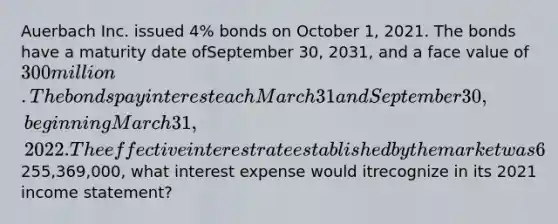 Auerbach Inc. issued 4% bonds on October 1, 2021. The bonds have a maturity date ofSeptember 30, 2031, and a face value of 300 million. The bonds pay interest each March 31and September 30, beginning March 31, 2022. The effective interest rate established by themarket was 6%.Assuming that Auerbach issued the bonds for255,369,000, what interest expense would itrecognize in its 2021 income statement?