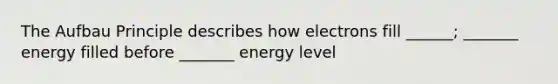 The Aufbau Principle describes how electrons fill ______; _______ energy filled before _______ energy level