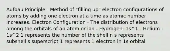 Aufbau Principle - Method of "filling up" electron configurations of atoms by adding one electron at a time as atomic number increases. Electron Configuration - The distribution of electrons among the orbitals of an atom or ion - Hydrogen: 1s^1 - Helium : 1s^2 1 represents the number of the shell n s represents subshell s superscript 1 represents 1 electron in 1s orbital