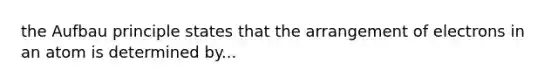 the Aufbau principle states that the arrangement of electrons in an atom is determined by...