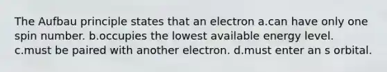 The Aufbau principle states that an electron a.can have only one spin number. b.occupies the lowest available energy level. c.must be paired with another electron. d.must enter an s orbital.