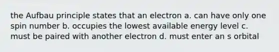 the Aufbau principle states that an electron a. can have only one spin number b. occupies the lowest available energy level c. must be paired with another electron d. must enter an s orbital