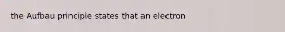 the Aufbau principle states that an electron