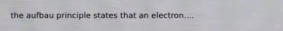 the aufbau principle states that an electron....