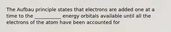 The Aufbau principle states that electrons are added one at a time to the ___________ energy orbitals available until all the electrons of the atom have been accounted for