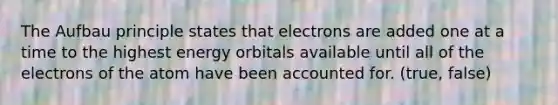 The Aufbau principle states that electrons are added one at a time to the highest energy orbitals available until all of the electrons of the atom have been accounted for. (true, false)