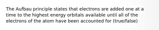 The Aufbau principle states that electrons are added one at a time to the highest energy orbitals available until all of the electrons of the atom have been accounted for (true/false)