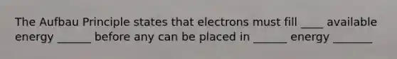 The Aufbau Principle states that electrons must fill ____ available energy ______ before any can be placed in ______ energy _______