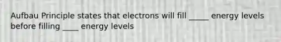 Aufbau Principle states that electrons will fill _____ energy levels before filling ____ energy levels