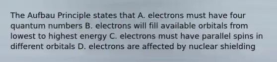 The Aufbau Principle states that A. electrons must have four quantum numbers B. electrons will fill available orbitals from lowest to highest energy C. electrons must have parallel spins in different orbitals D. electrons are affected by nuclear shielding