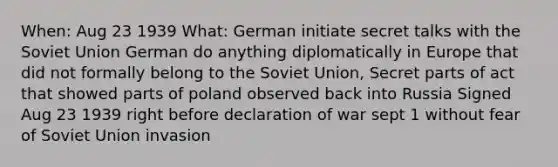 When: Aug 23 1939 What: German initiate secret talks with the Soviet Union German do anything diplomatically in Europe that did not formally belong to the Soviet Union, Secret parts of act that showed parts of poland observed back into Russia Signed Aug 23 1939 right before declaration of war sept 1 without fear of Soviet Union invasion