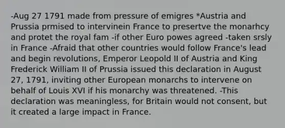 -Aug 27 1791 made from pressure of emigres *Austria and Prussia prmised to intervinein France to presertve the monarhcy and protet the royal fam -if other Euro powes agreed -taken srsly in France -Afraid that other countries would follow France's lead and begin revolutions, Emperor Leopold II of Austria and King Frederick William II of Prussia issued this declaration in August 27, 1791, inviting other European monarchs to intervene on behalf of Louis XVI if his monarchy was threatened. -This declaration was meaningless, for Britain would not consent, but it created a large impact in France.