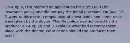 On Aug. 6, D submitted an application for a 50,000 Life insurance policy and did not pay the initial premium. On Aug. 18, D went to his doctor complaining of chest pains and some tests were given by the doctor. The life policy was delivered by the producer on Aug. 20 and D explains what had recently taken place with the doctor. What action should the producer then take?