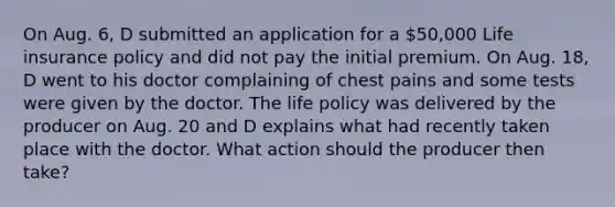 On Aug. 6, D submitted an application for a 50,000 Life insurance policy and did not pay the initial premium. On Aug. 18, D went to his doctor complaining of chest pains and some tests were given by the doctor. The life policy was delivered by the producer on Aug. 20 and D explains what had recently taken place with the doctor. What action should the producer then take?