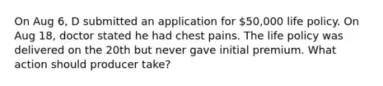 On Aug 6, D submitted an application for 50,000 life policy. On Aug 18, doctor stated he had chest pains. The life policy was delivered on the 20th but never gave initial premium. What action should producer take?