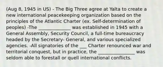 (Aug 8, 1945 in US) - The Big Three agree at Yalta to create a new international peacekeeping organization based on the principles of the Atlantic Charter (ex. Self-determination of peoples) -The ______________ was established in 1945 with a General Assembly, Security Council, a full-time bureaucracy headed by the Secretary- General, and various specialized agencies. -All signatories of the ___ Charter renounced war and territorial conquest, but in practice, the ________________ was seldom able to forestall or quell international conflicts.