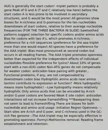 AUG is generally the start codon! -triplet pattern is probably a gene Peak of G and A (T and C relatively low here) before the start codon A is less prone to be involved in <a href='https://www.questionai.com/knowledge/kRddrCuqpV-secondary-structure' class='anchor-knowledge'>secondary structure</a>s, and G would be the most prone! All genomes show biases for A-richness and G-poorness for the ten nucleotides downstream of start codons, relative to their average nucleotide frequencies (FOR THE THREE BACTERIA IN SLIDE) Sawtoothed patterns suggest selection for specific codons and/or <a href='https://www.questionai.com/knowledge/k9gb720LCl-amino-acids' class='anchor-knowledge'>amino acids</a> Bias for codons with two A's, which promotes A-richness. -preference for a rich sequences (preference for the aaa triplet more than one would expect All species have a preference for the AAA triplet -Bias most pronounced at second codon but occurs in all reading frames. The AAA triplet promotes openness better than expected for the independent effects of individual nucleotides Possible preference for lysine? About 10% of genes start with a non-AUG codon Non-ATG genes do not compensate for weaker codon: anticodon base pairing with greater... Functional problems, if any, are not compensated by downstream codon bias Hydrophilic amino acids near amino termini contribute to expression or function? -More hydropathic means more hydrophobic! --Low hydropathy means relatively hydrophilic Only amino acids that can be encoded by A-rich and/or G-poor codons are favored Weak E site codon: anticodon interactions od not increase frameshifting ***Basepairing does not seem to lead to frameshifting There are biases for both nucleotide and amino acid usage -Initiation Region Openness: --Start sites are A-rich and G-poor, and C-richness used in the GC-rich Pae genome --The AAA triplet may be especially effective in promoting openness -Formyl-Methionine removal: Reading frame establishment and retention: