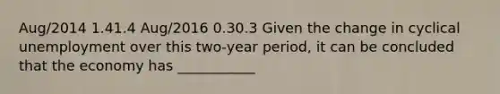 Aug​/2014 1.41.4 Aug​/2016 0.30.3 Given the change in cyclical unemployment over this​ two-year period, it can be concluded that the economy has ___________