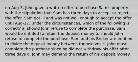 on Aug-3, John gave a written offer to purchase Sam's property with the stipulation that Sam has three days to accept or reject the offer. Sam got ill and was not well enough to accept the offer until Aug-17. Under the circumstances, which of the following is correct? a. should John refuse to complete the purchase, Sam would be entitled to retain the deposit money b. should John refuse to complete the purchase, Sam and his Broker are entitled to divide the deposit money between themselves c. John must complete the purchase since he did not withdraw his offer after three days d. John may demand the return of his deposit money