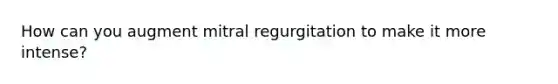 How can you augment mitral regurgitation to make it more intense?