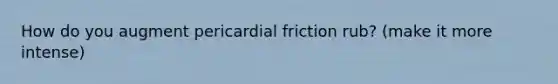 How do you augment pericardial friction rub? (make it more intense)