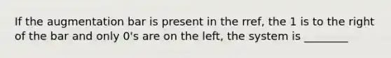 If the augmentation bar is present in the rref, the 1 is to the right of the bar and only 0's are on the left, the system is ________