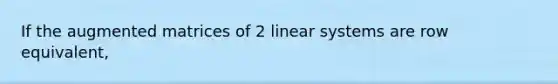 If the augmented matrices of 2 linear systems are row equivalent,