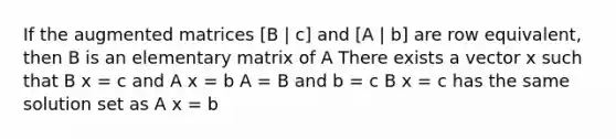 If the augmented matrices [B | c] and [A | b] are row equivalent, then B is an elementary matrix of A There exists a vector x such that B x = c and A x = b A = B and b = c B x = c has the same solution set as A x = b