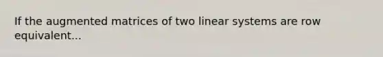 If the augmented matrices of two linear systems are row equivalent...