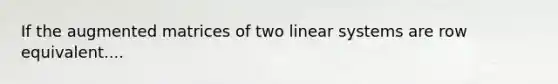 If the augmented matrices of two linear systems are row equivalent....