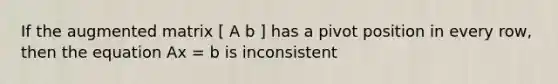 If the augmented matrix [ A b ] has a pivot position in every row, then the equation Ax = b is inconsistent