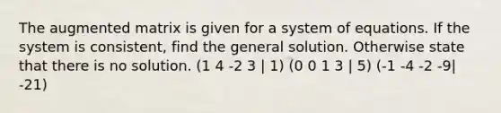 The augmented matrix is given for a system of equations. If the system is consistent, find the general solution. Otherwise state that there is no solution. (1 4 -2 3 | 1) (0 0 1 3 | 5) (-1 -4 -2 -9| -21)