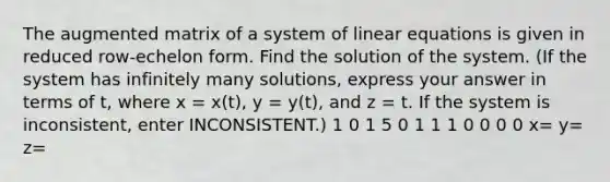 The augmented matrix of a system of linear equations is given in reduced row-echelon form. Find the solution of the system. (If the system has infinitely many solutions, express your answer in terms of t, where x = x(t), y = y(t), and z = t. If the system is inconsistent, enter INCONSISTENT.) 1 0 1 5 0 1 1 1 0 0 0 0 x= y= z=