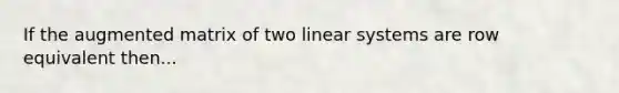 If the augmented matrix of two linear systems are row equivalent then...